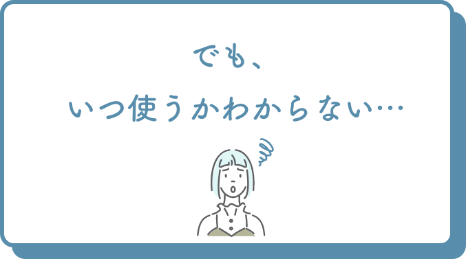 でも、いつ使うかわからない…